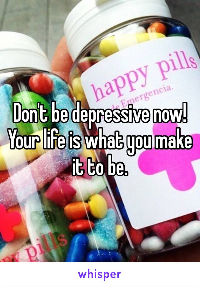 Don't be depressive now! Your life is what you make it to be.