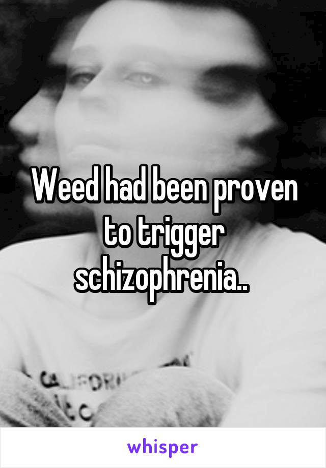 Weed had been proven to trigger schizophrenia.. 