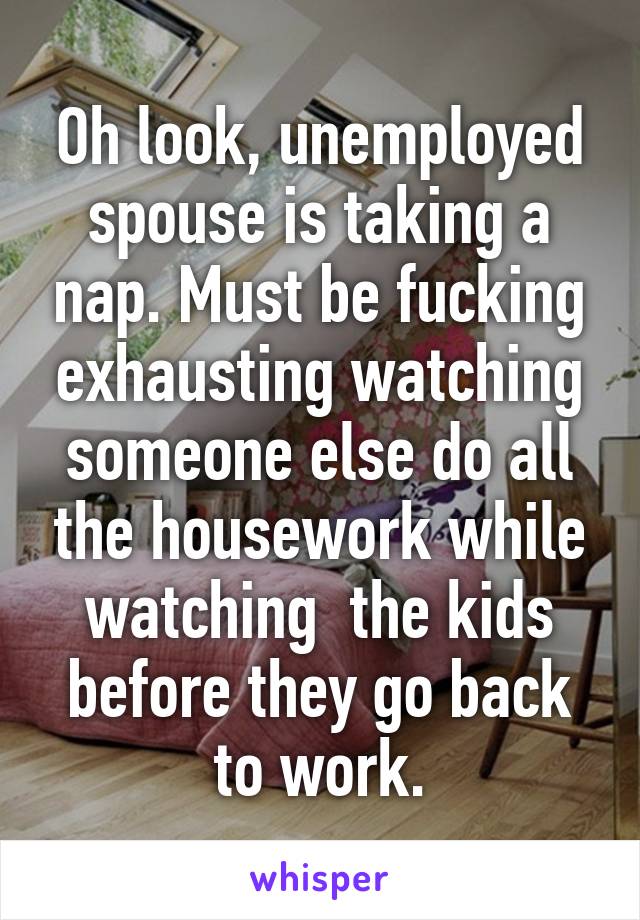 Oh look, unemployed spouse is taking a nap. Must be fucking exhausting watching someone else do all the housework while watching  the kids before they go back to work.