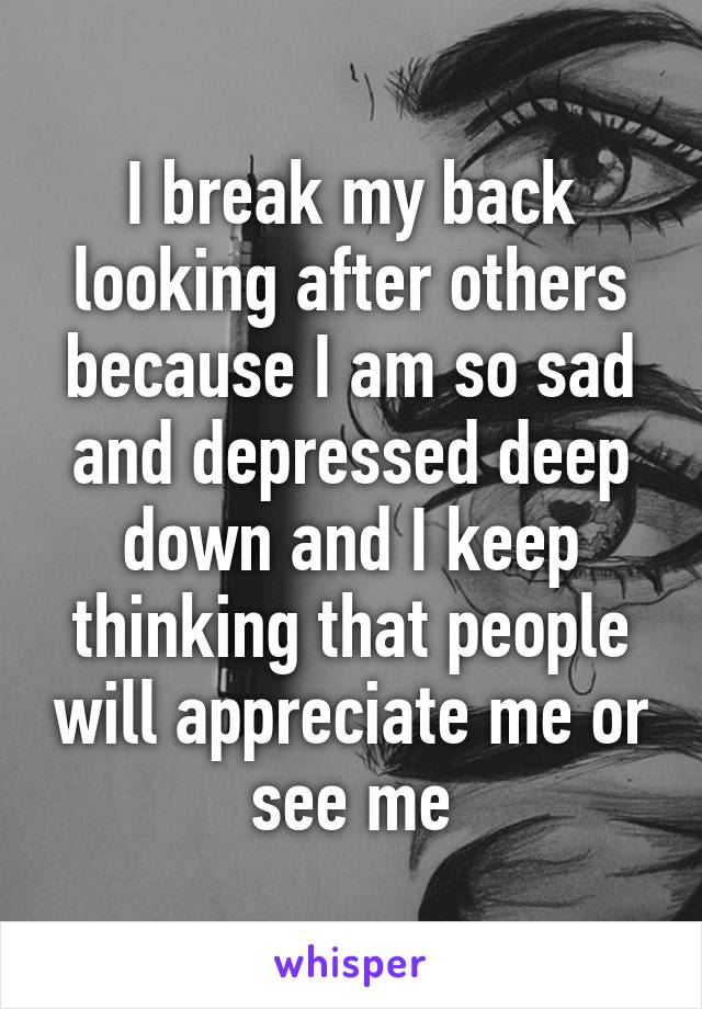 I break my back looking after others because I am so sad and depressed deep down and I keep thinking that people will appreciate me or see me