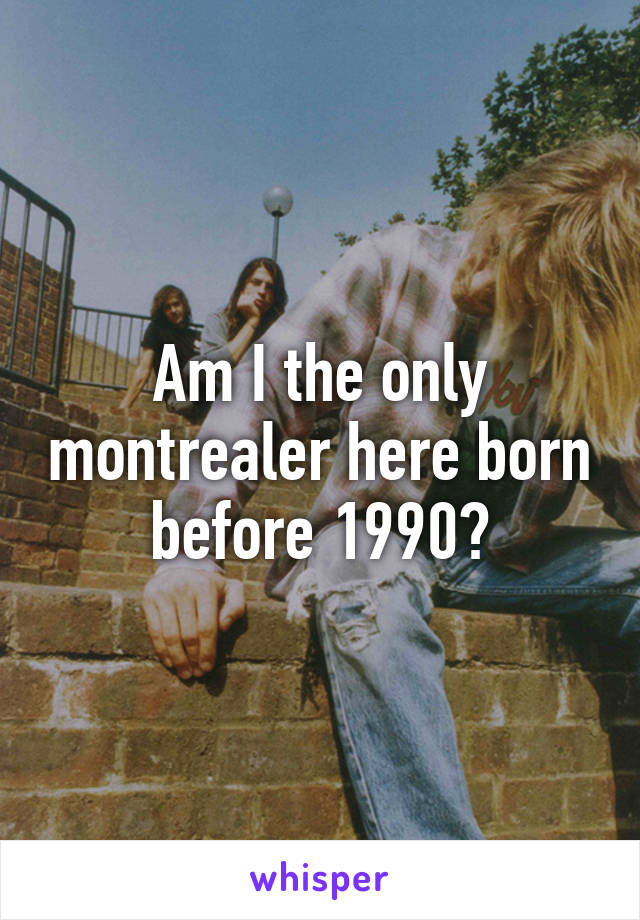 Am I the only montrealer here born before 1990?