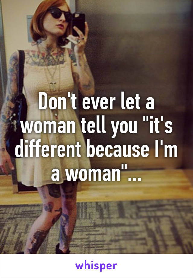 Don't ever let a woman tell you "it's different because I'm a woman"...