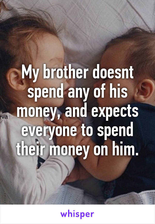 My brother doesnt spend any of his money, and expects everyone to spend their money on him.