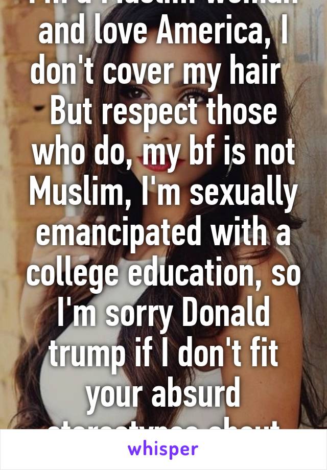 I'm a Muslim woman and love America, I don't cover my hair   But respect those who do, my bf is not Muslim, I'm sexually emancipated with a college education, so I'm sorry Donald trump if I don't fit your absurd stereotypes about Islam 