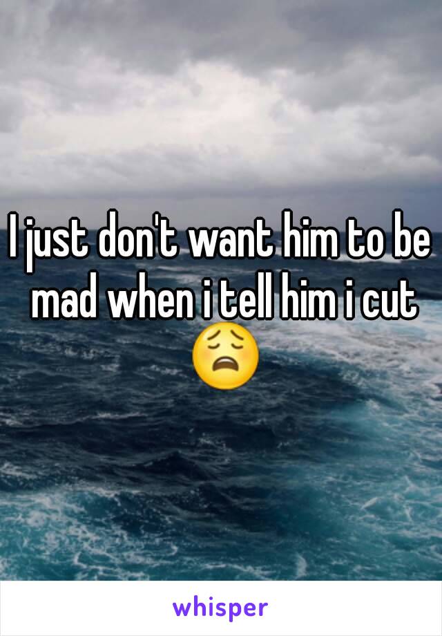 I just don't want him to be mad when i tell him i cut 😩