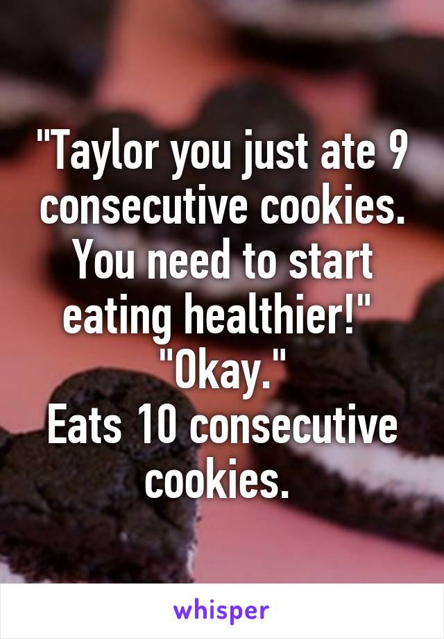 "Taylor you just ate 9 consecutive cookies. You need to start eating healthier!" 
"Okay."
Eats 10 consecutive cookies. 