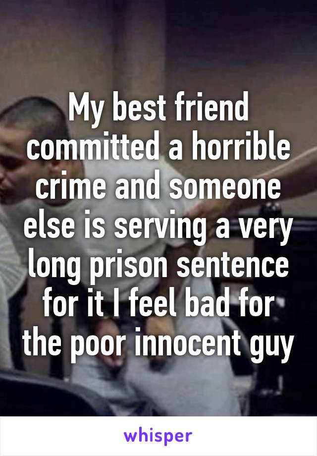 My best friend committed a horrible crime and someone else is serving a very long prison sentence for it I feel bad for the poor innocent guy