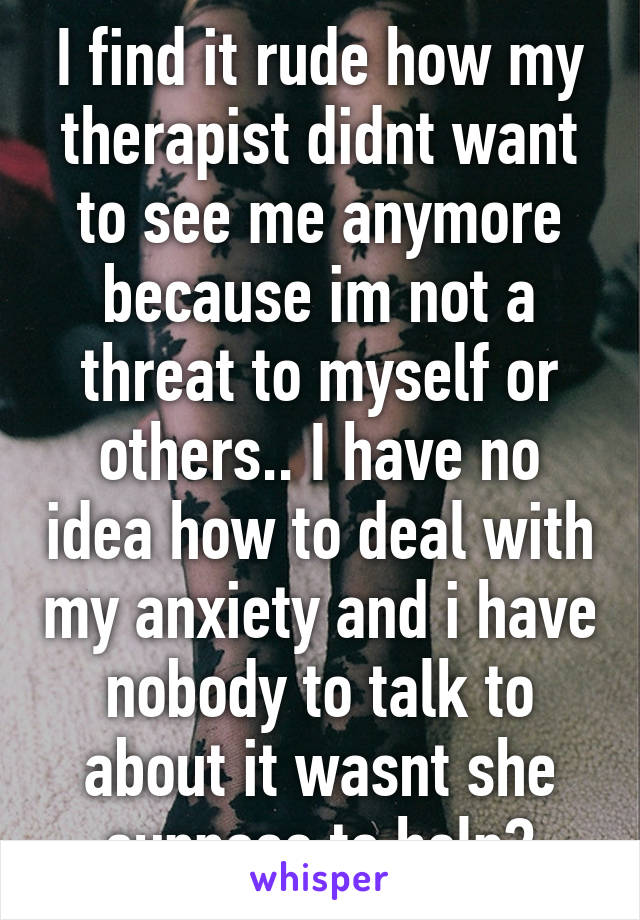 I find it rude how my therapist didnt want to see me anymore because im not a threat to myself or others.. I have no idea how to deal with my anxiety and i have nobody to talk to about it wasnt she suppose to help?