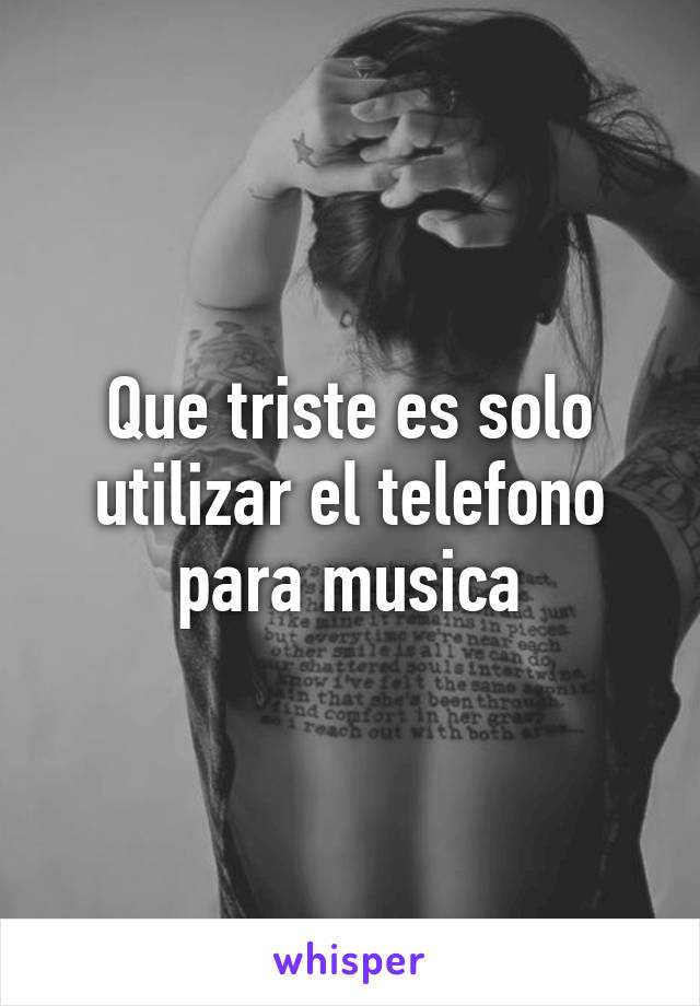 Que triste es solo utilizar el telefono para musica