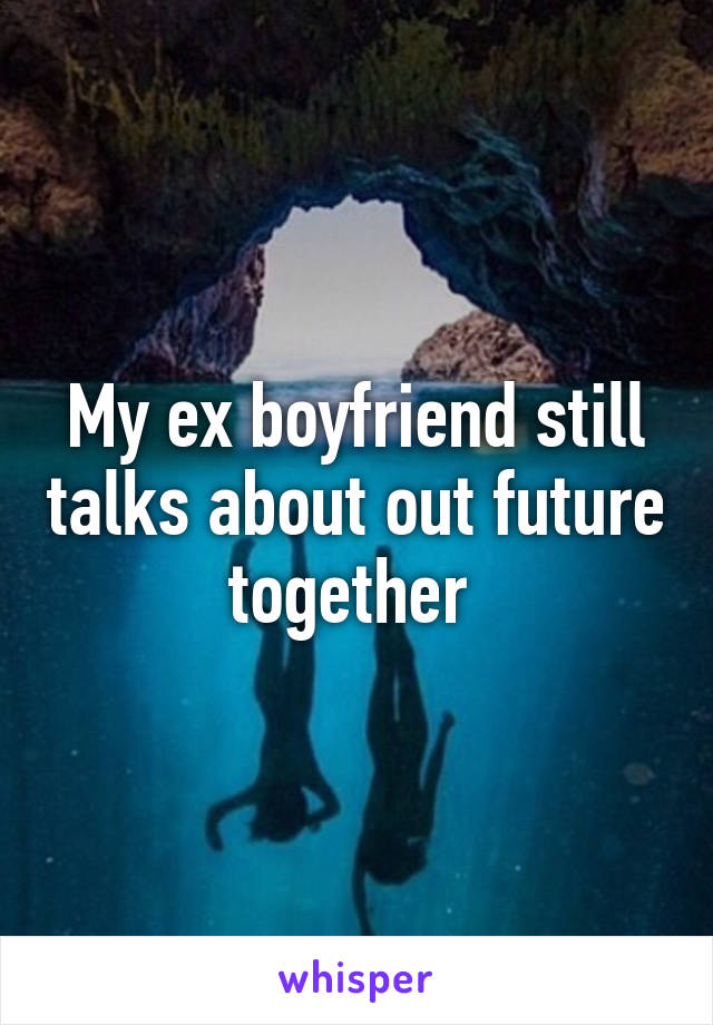 My ex boyfriend still talks about out future together 