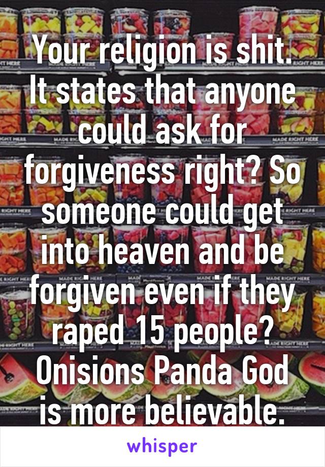 Your religion is shit. It states that anyone could ask for forgiveness right? So someone could get into heaven and be forgiven even if they raped 15 people? Onisions Panda God is more believable.