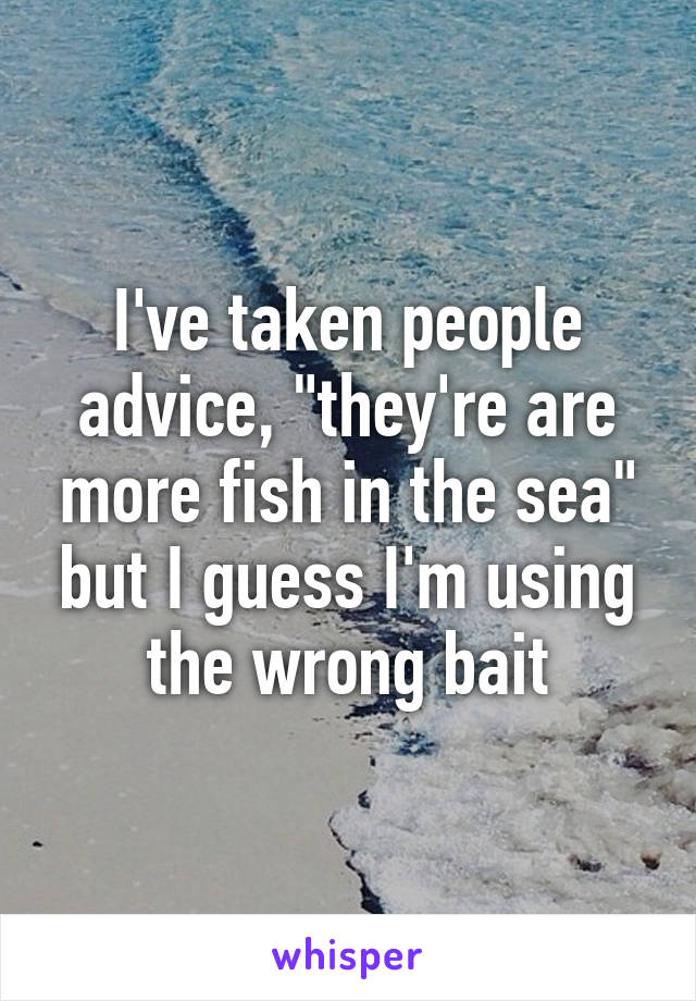 I've taken people advice, "they're are more fish in the sea" but I guess I'm using the wrong bait