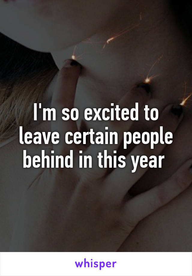 I'm so excited to leave certain people behind in this year 