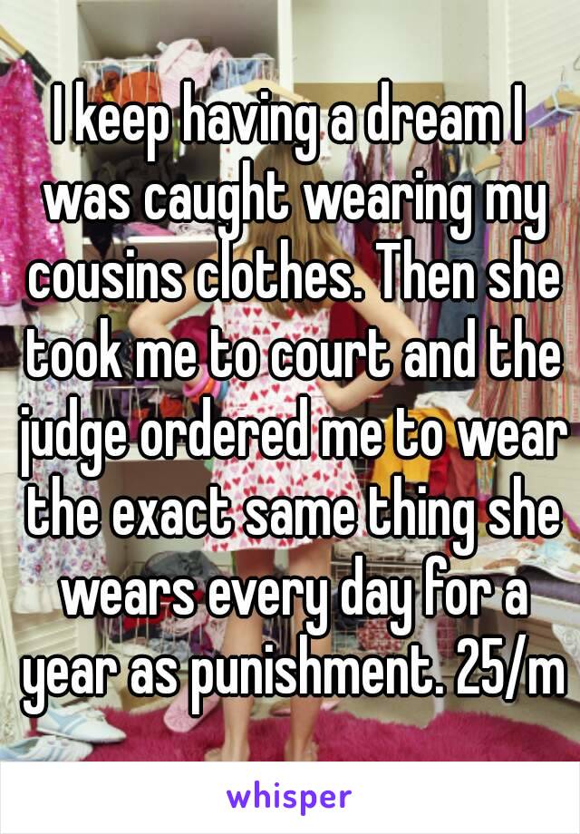 I keep having a dream I was caught wearing my cousins clothes. Then she took me to court and the judge ordered me to wear the exact same thing she wears every day for a year as punishment. 25/m