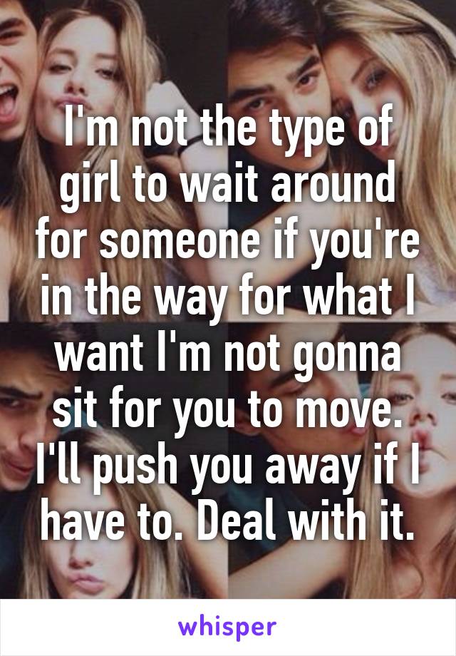 I'm not the type of girl to wait around for someone if you're in the way for what I want I'm not gonna sit for you to move. I'll push you away if I have to. Deal with it.