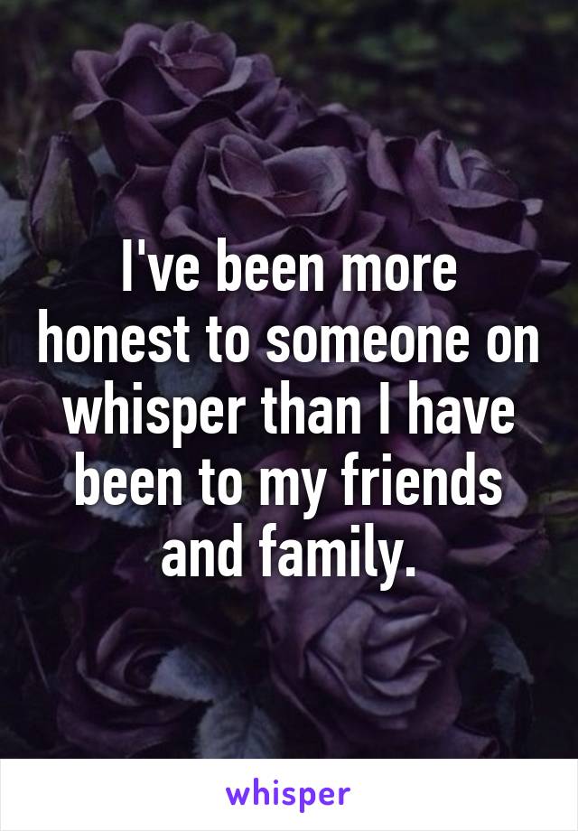 I've been more honest to someone on whisper than I have been to my friends and family.