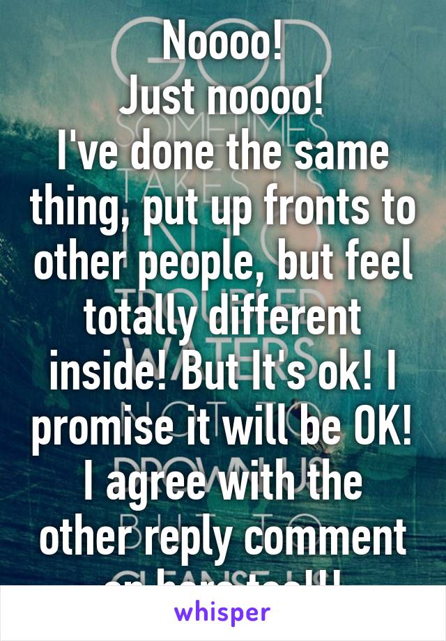 Noooo!
Just noooo!
I've done the same thing, put up fronts to other people, but feel totally different inside! But It's ok! I promise it will be OK!
I agree with the other reply comment on here too!!!