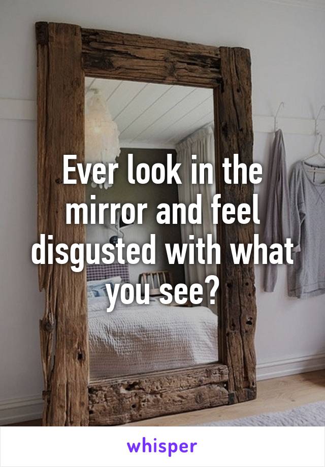 Ever look in the mirror and feel disgusted with what you see?