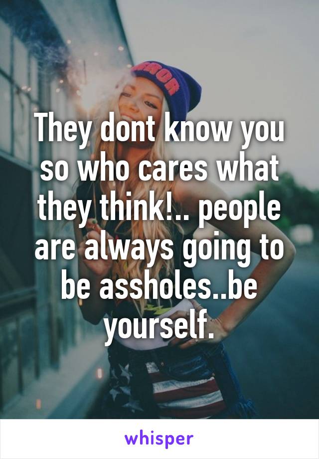 They dont know you so who cares what they think!.. people are always going to be assholes..be yourself.