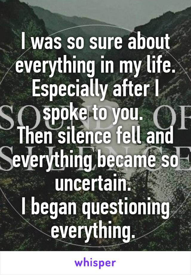 I was so sure about everything in my life. Especially after I spoke to you. 
Then silence fell and everything became so uncertain. 
I began questioning everything. 