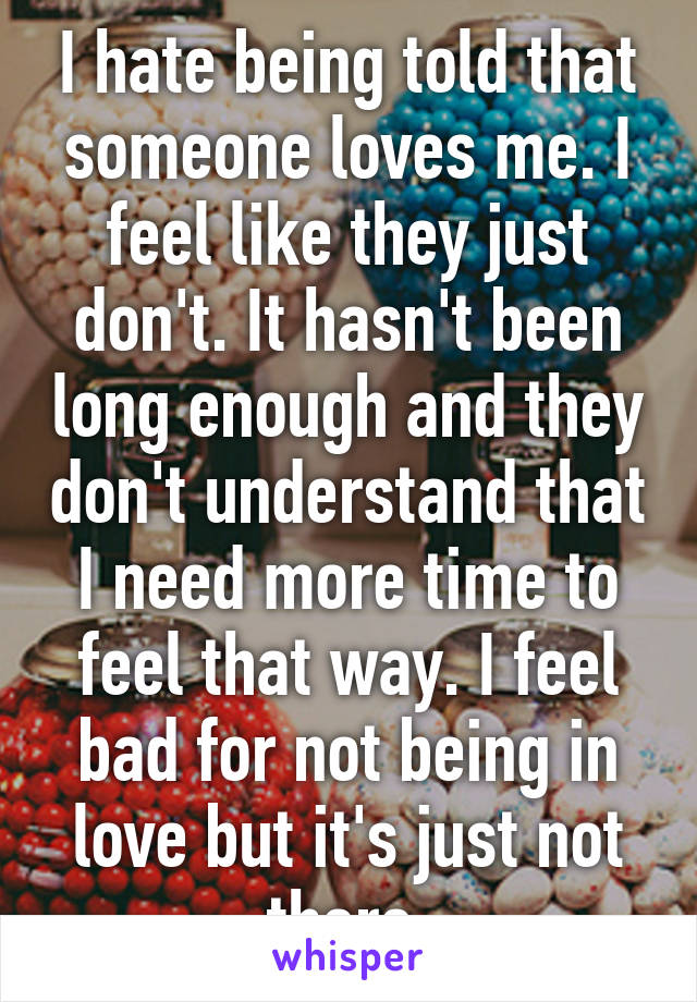 I hate being told that someone loves me. I feel like they just don't. It hasn't been long enough and they don't understand that I need more time to feel that way. I feel bad for not being in love but it's just not there 