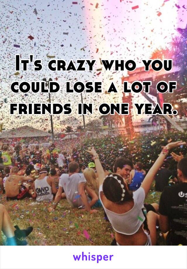 It's crazy who you could lose a lot of friends in one year.