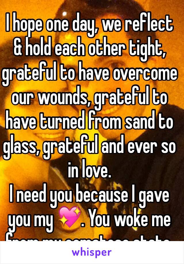 I hope one day, we reflect 
& hold each other tight, grateful to have overcome our wounds, grateful to have turned from sand to glass, grateful and ever so in love.
I need you because I gave you my 💖. You woke me from my comatose state.