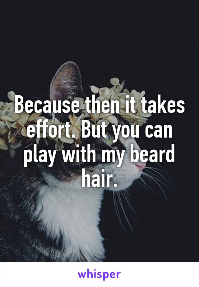 Because then it takes effort. But you can play with my beard hair.