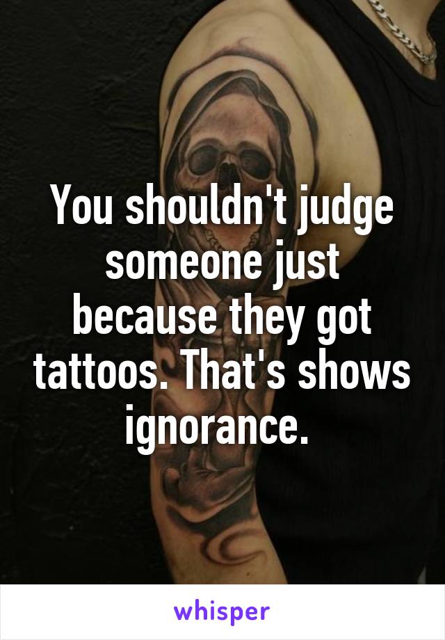 You shouldn't judge someone just because they got tattoos. That's shows ignorance. 