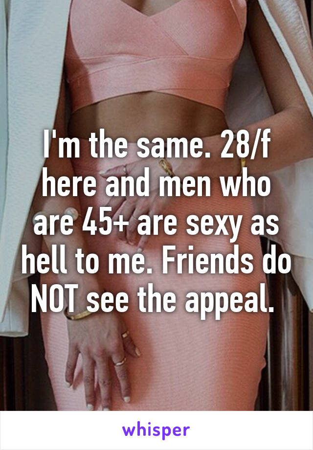 I'm the same. 28/f here and men who are 45+ are sexy as hell to me. Friends do NOT see the appeal. 