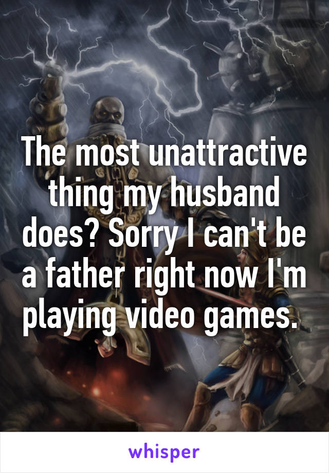 The most unattractive thing my husband does? Sorry I can't be a father right now I'm playing video games. 