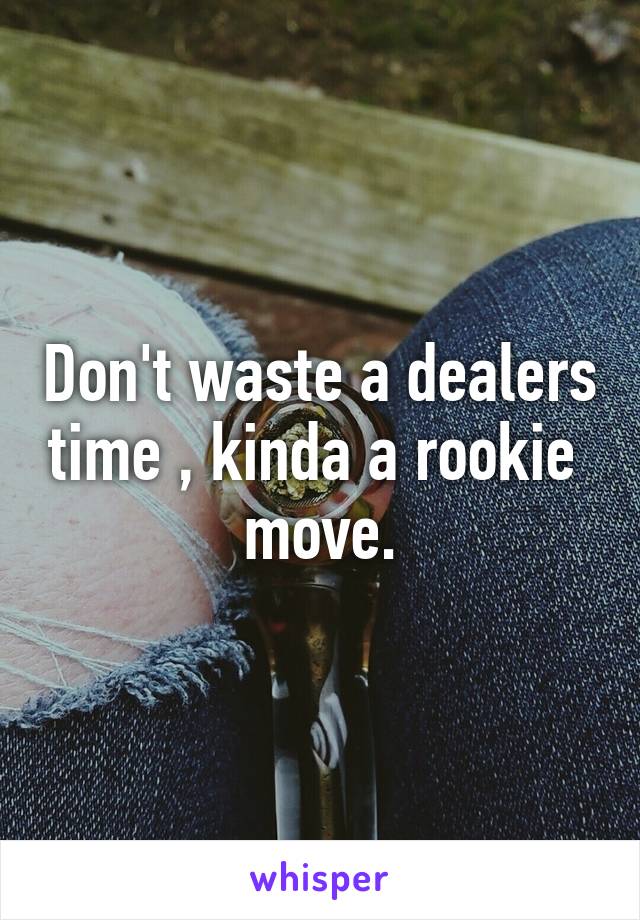 Don't waste a dealers time , kinda a rookie  move.