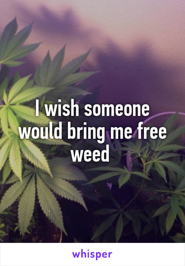 I wish someone would bring me free weed 