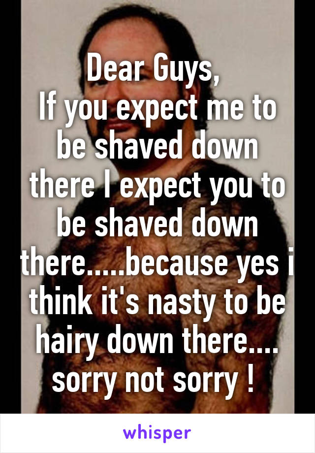 Dear Guys, 
If you expect me to be shaved down there I expect you to be shaved down there.....because yes i think it's nasty to be hairy down there.... sorry not sorry ! 