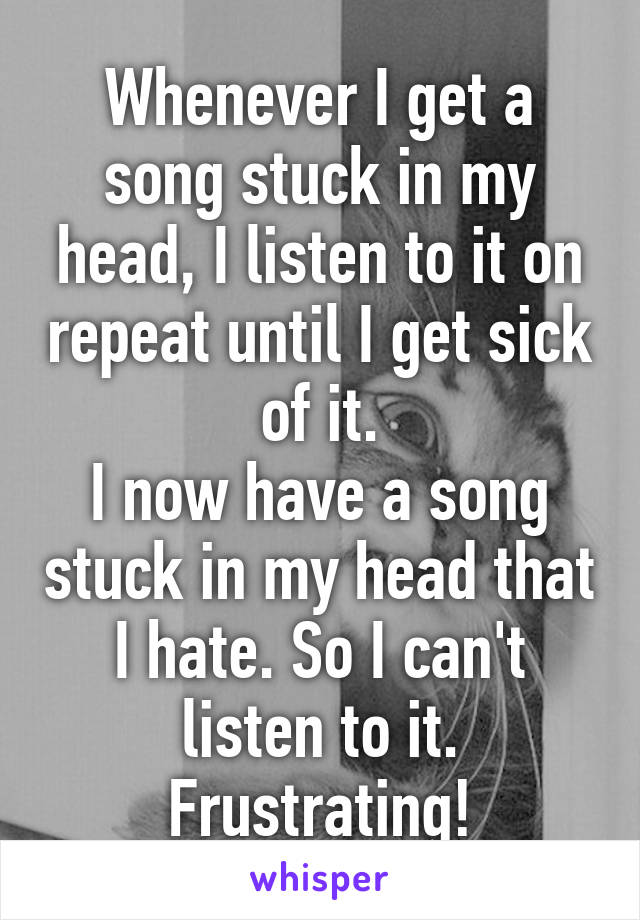 Whenever I get a song stuck in my head, I listen to it on repeat until I get sick of it.
I now have a song stuck in my head that I hate. So I can't listen to it.
Frustrating!