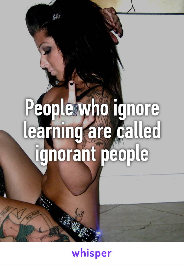 People who ignore learning are called ignorant people