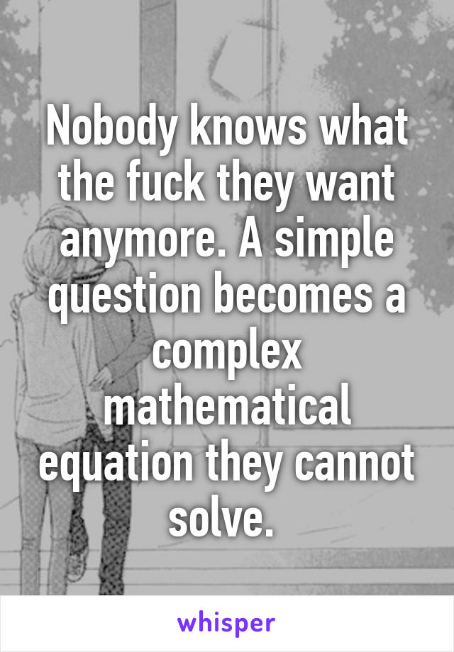 Nobody knows what the fuck they want anymore. A simple question becomes a complex mathematical equation they cannot solve. 