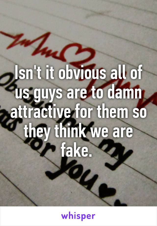 Isn't it obvious all of us guys are to damn attractive for them so they think we are fake. 