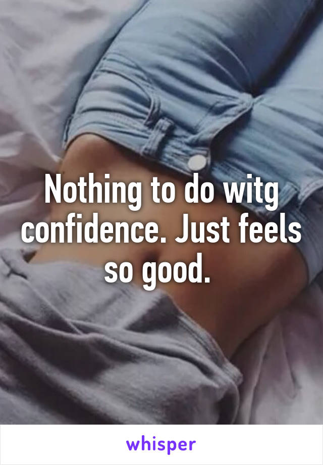 Nothing to do witg confidence. Just feels so good. 