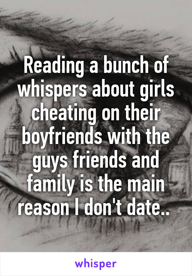 Reading a bunch of whispers about girls cheating on their boyfriends with the guys friends and family is the main reason I don't date.. 