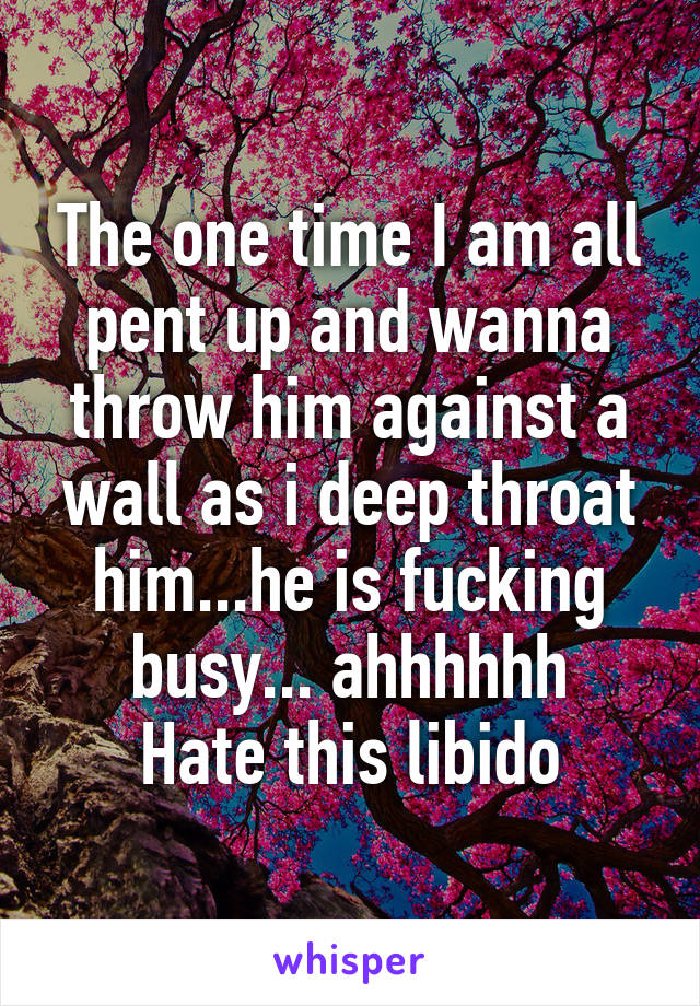 The one time I am all pent up and wanna throw him against a wall as i deep throat him...he is fucking busy... ahhhhhh
Hate this libido