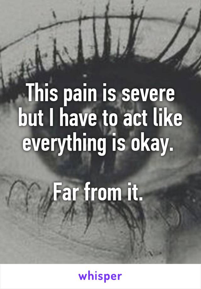 This pain is severe but I have to act like everything is okay. 

Far from it. 