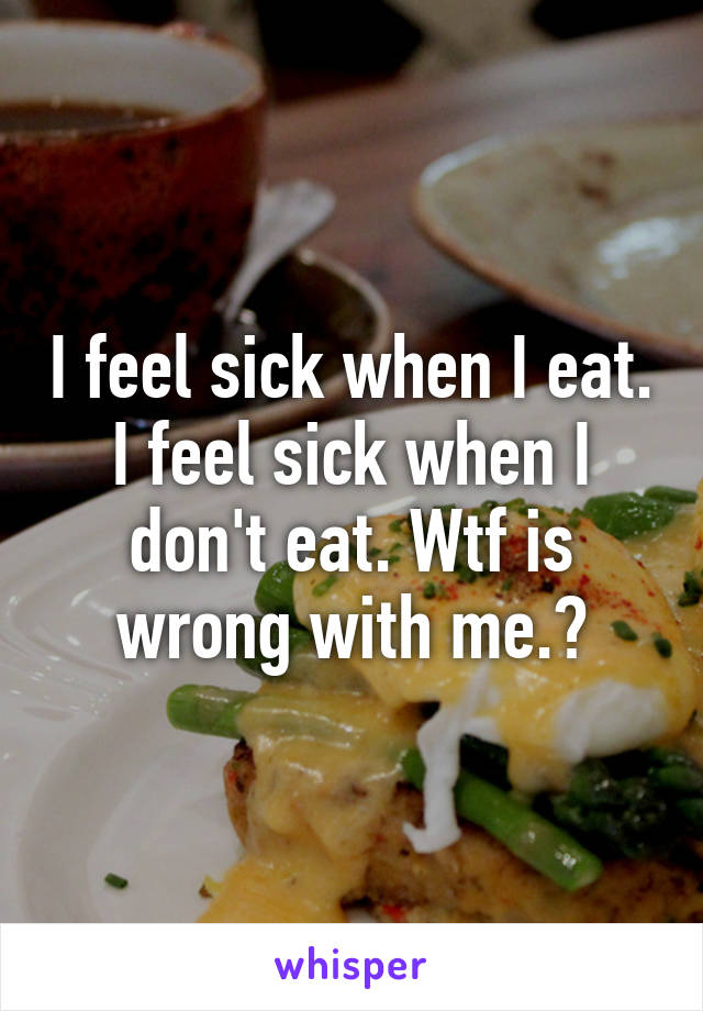 I feel sick when I eat. I feel sick when I don't eat. Wtf is wrong with me.?