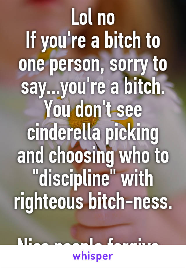 Lol no
If you're a bitch to one person, sorry to say...you're a bitch. You don't see cinderella picking and choosing who to "discipline" with righteous bitch-ness. 
Nice people forgive. 
