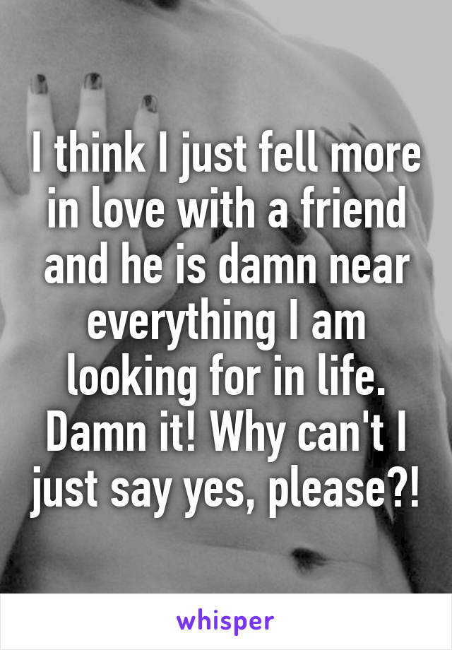 I think I just fell more in love with a friend and he is damn near everything I am looking for in life. Damn it! Why can't I just say yes, please?!