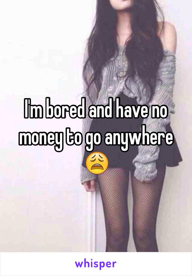 I'm bored and have no money to go anywhere 😩 