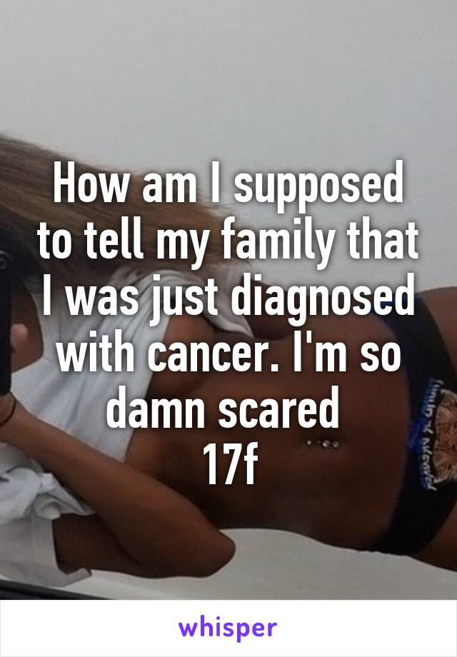 How am I supposed to tell my family that I was just diagnosed with cancer. I'm so damn scared 
17f