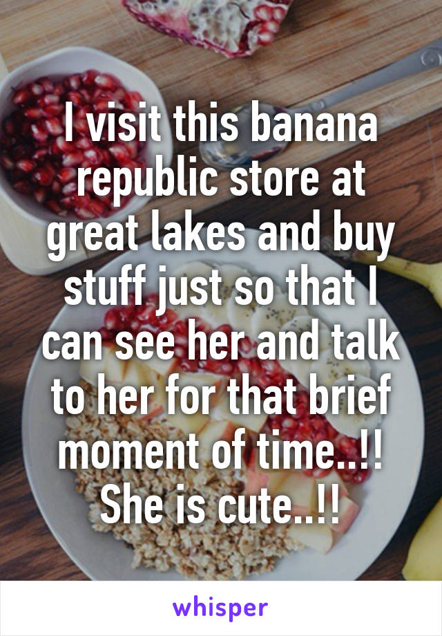 I visit this banana republic store at great lakes and buy stuff just so that I can see her and talk to her for that brief moment of time..!! She is cute..!!