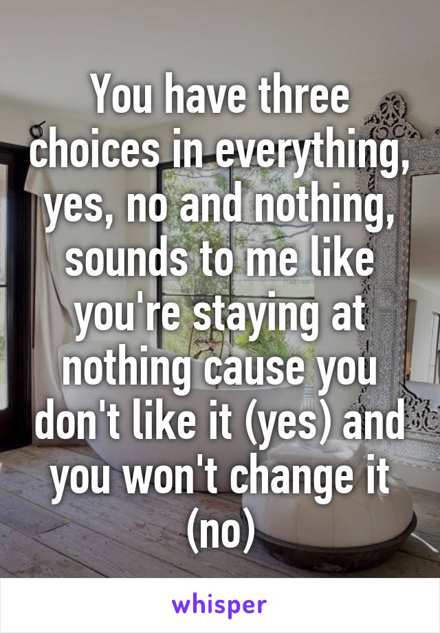 You have three choices in everything, yes, no and nothing, sounds to me like you're staying at nothing cause you don't like it (yes) and you won't change it (no)