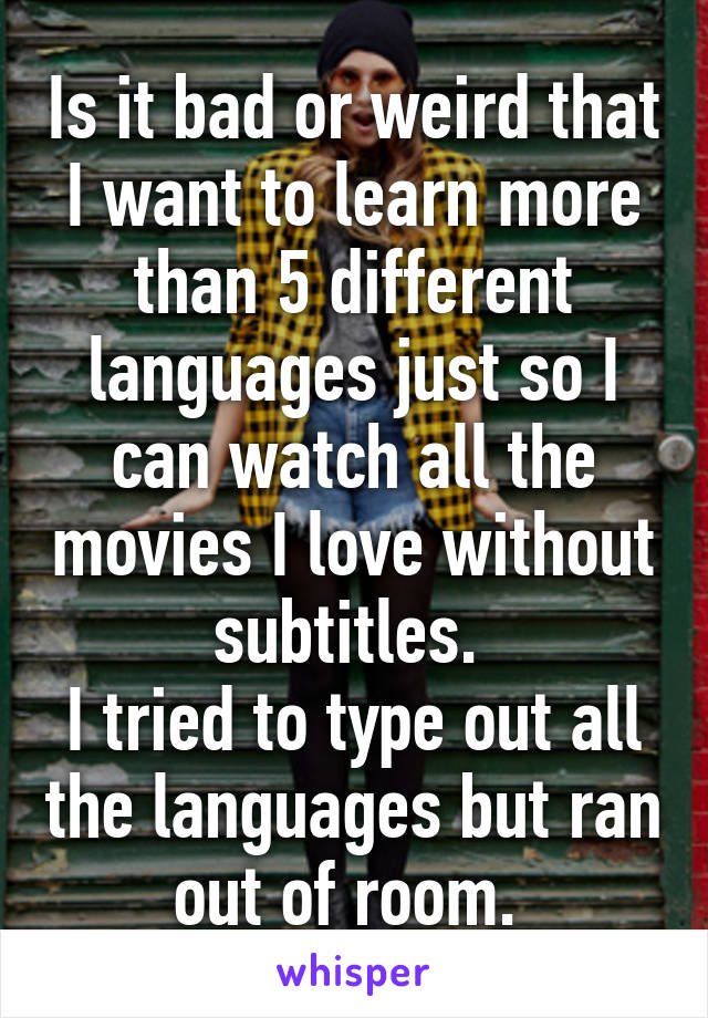 Is it bad or weird that I want to learn more than 5 different languages just so I can watch all the movies I love without subtitles. 
I tried to type out all the languages but ran out of room. 